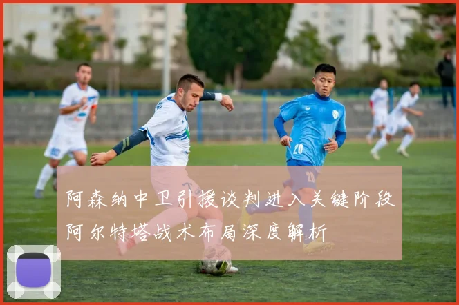 阿森纳中卫引援谈判进入关键阶段阿尔特塔战术布局深度解析
