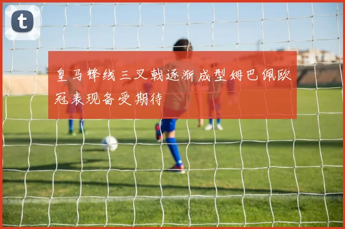 皇马锋线三叉戟逐渐成型姆巴佩欧冠表现备受期待