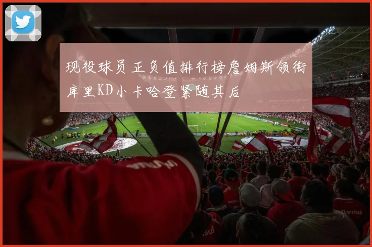 现役球员正负值排行榜詹姆斯领衔库里KD小卡哈登紧随其后