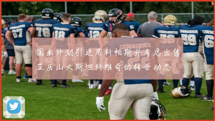 国米计划引进尼科帕斯并考虑出售亚历山大斯坦科维奇的转会动态