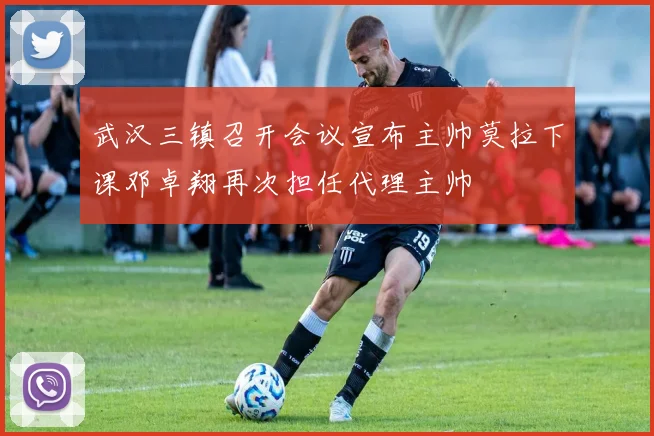 武汉三镇召开会议宣布主帅莫拉下课邓卓翔再次担任代理主帅