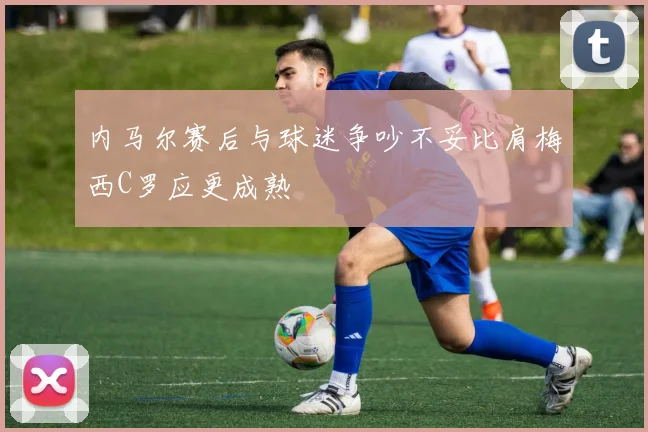 内马尔赛后与球迷争吵不妥比肩梅西C罗应更成熟