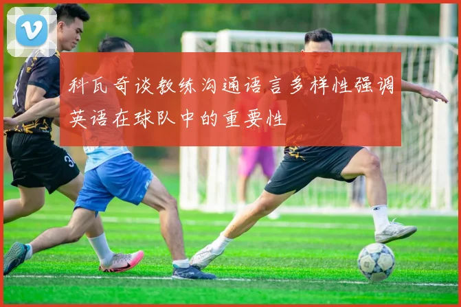 科瓦奇谈教练沟通语言多样性强调英语在球队中的重要性