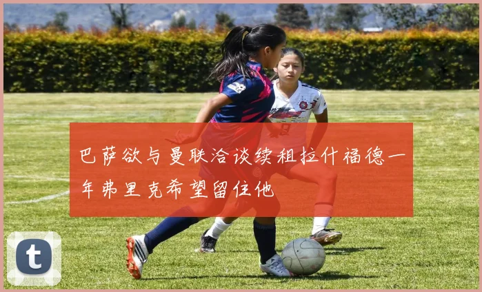 巴萨欲与曼联洽谈续租拉什福德一年弗里克希望留住他